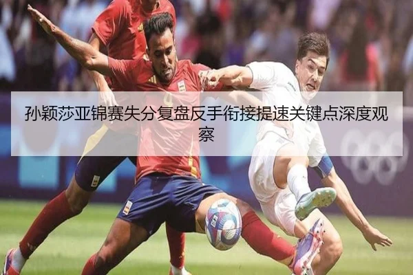 孙颖莎亚锦赛失分复盘反手衔接提速关键点深度观察